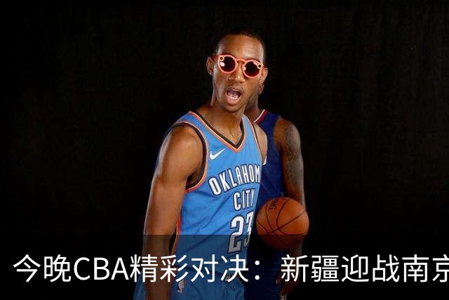 今晚CBA精彩对决：新疆迎战南京，两队大名单揭晓